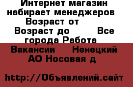 Интернет-магазин набирает менеджеров › Возраст от ­ 18 › Возраст до ­ 58 - Все города Работа » Вакансии   . Ненецкий АО,Носовая д.